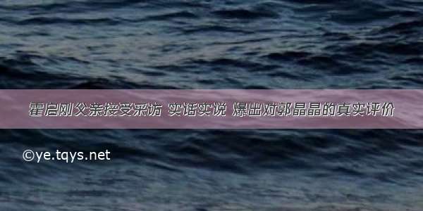 霍启刚父亲接受采访 实话实说 爆出对郭晶晶的真实评价