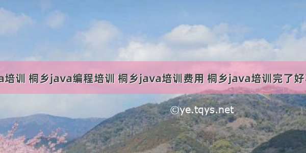 桐乡的java培训 桐乡java编程培训 桐乡java培训费用 桐乡java培训完了好不好就业...