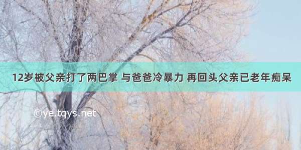 12岁被父亲打了两巴掌 与爸爸冷暴力 再回头父亲已老年痴呆