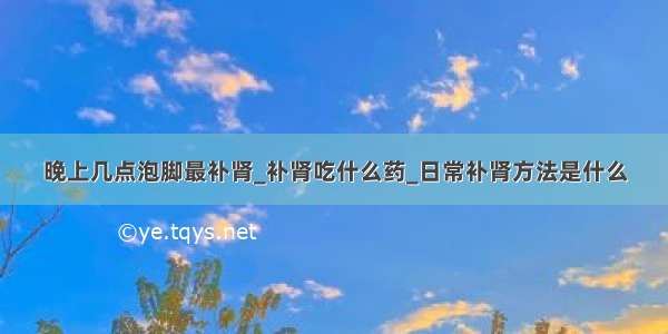 晚上几点泡脚最补肾_补肾吃什么药_日常补肾方法是什么