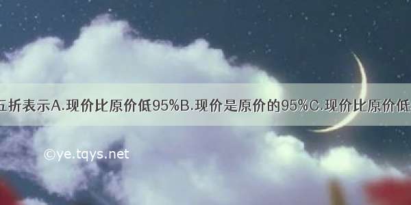 九五折表示A.现价比原价低95%B.现价是原价的95%C.现价比原价低5%