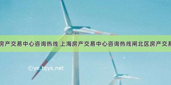 上海房产交易中心咨询热线 上海房产交易中心咨询热线闸北区房产交易中心