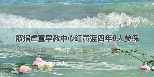 被指虐童早教中心红黄蓝四年0人参保