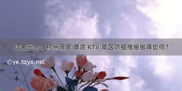 记者出击：杭州网吧 酒店 KTV 景区防疫措施做得如何？