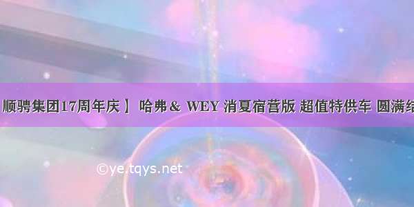 【顺骋集团17周年庆】 哈弗＆ WEY 消夏宿营版 超值特供车 圆满结束