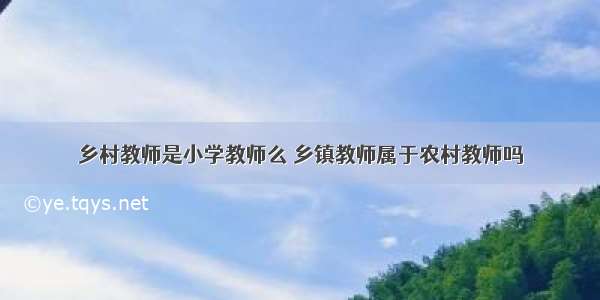 乡村教师是小学教师么 乡镇教师属于农村教师吗