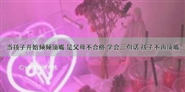 当孩子开始频频顶嘴 是父母不合格 学会三句话 孩子不再顶嘴