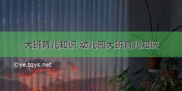 大班育儿知识 幼儿园大班育儿知识