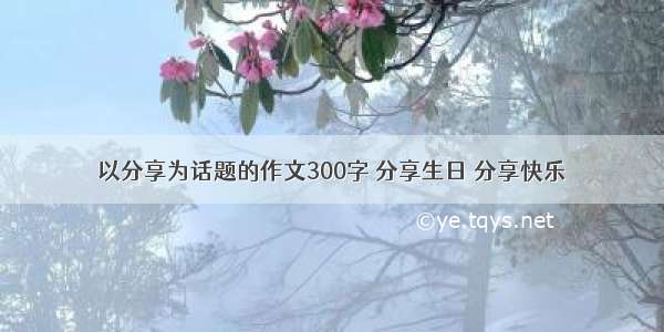 以分享为话题的作文300字 分享生日 分享快乐