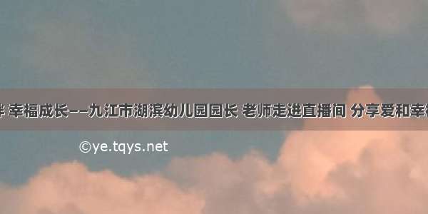 以爱相伴 幸福成长——九江市湖滨幼儿园园长 老师走进直播间 分享爱和幸福的故事