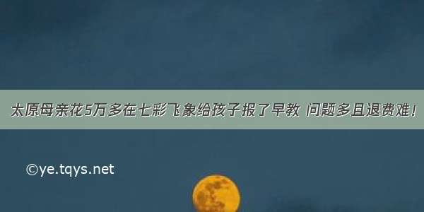 太原母亲花5万多在七彩飞象给孩子报了早教 问题多且退费难！