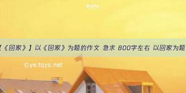 【《回家》】以《回家》为题的作文 急求 800字左右 以回家为题 急