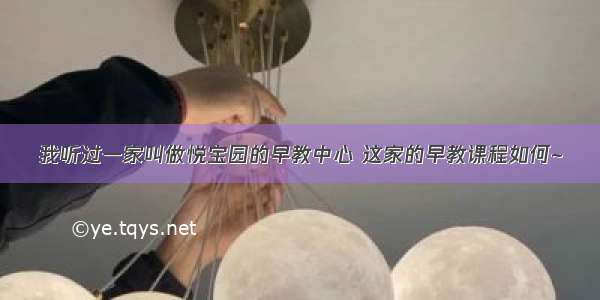 我听过一家叫做悦宝园的早教中心 这家的早教课程如何~