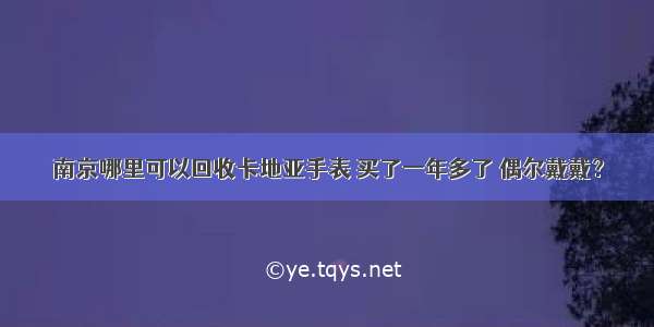 南京哪里可以回收卡地亚手表 买了一年多了 偶尔戴戴？