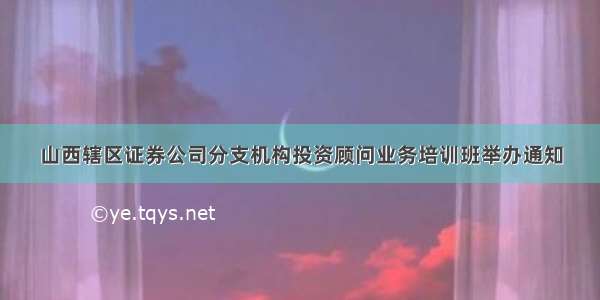 山西辖区证券公司分支机构投资顾问业务培训班举办通知