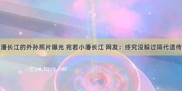 潘长江的外孙照片曝光 宛若小潘长江 网友：终究没躲过隔代遗传