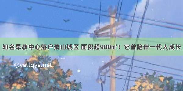 知名早教中心落户萧山城区 面积超900㎡！它曾陪伴一代人成长