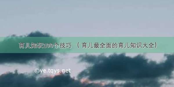 育儿知识100个技巧 （ 育儿最全面的育儿知识大全）