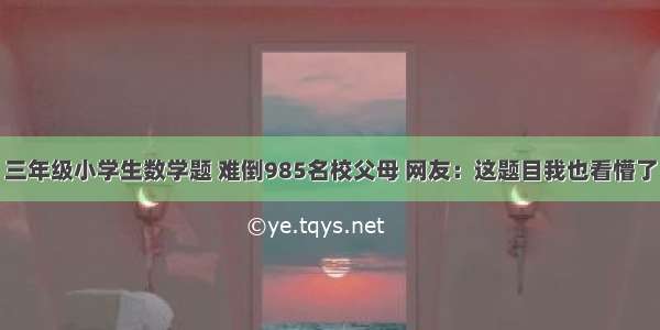 三年级小学生数学题 难倒985名校父母 网友：这题目我也看懵了