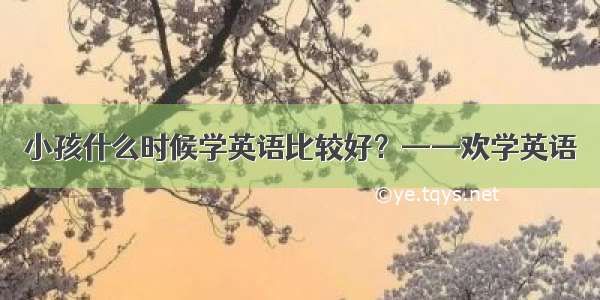 小孩什么时候学英语比较好？——欢学英语