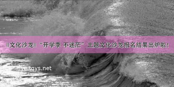 ||文化沙龙||“开学季 不迷茫”主题文化沙龙报名结果出炉啦！