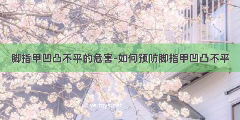 脚指甲凹凸不平的危害-如何预防脚指甲凹凸不平