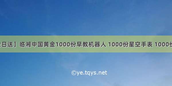 【88中金日送】临湘中国黄金1000份早教机器人 1000份星空手表 1000份水果篮子 