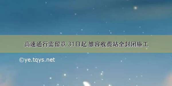 高速通行需留意 31日起 雒容收费站全封闭施工