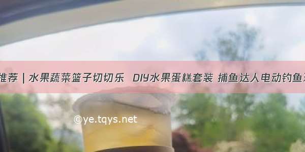 今日推荐 | 水果蔬菜篮子切切乐  DIY水果蛋糕套装 捕鱼达人电动钓鱼玩具！