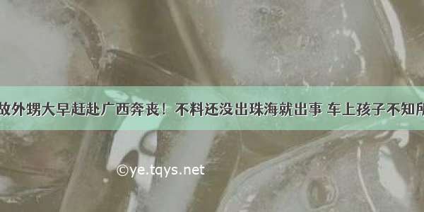 舅舅病故外甥大早赶赴广西奔丧！不料还没出珠海就出事 车上孩子不知所措……