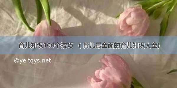 育儿知识100个技巧 （ 育儿最全面的育儿知识大全）