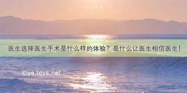 医生选择医生手术是什么样的体验？是什么让医生相信医生！