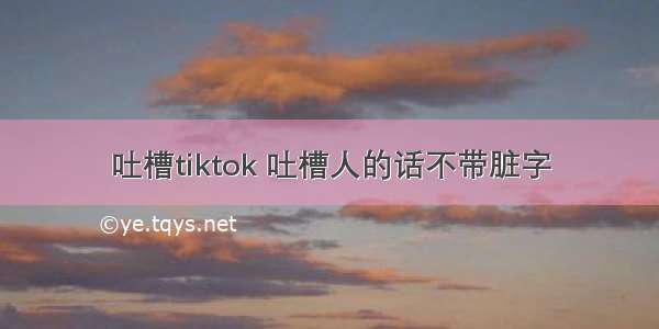 吐槽tiktok 吐槽人的话不带脏字