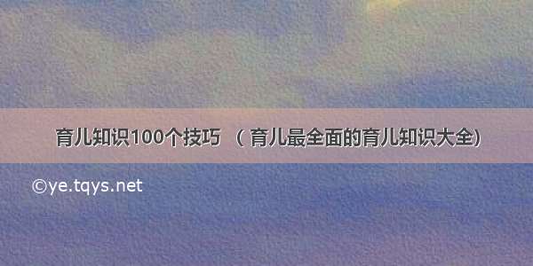 育儿知识100个技巧 （ 育儿最全面的育儿知识大全）