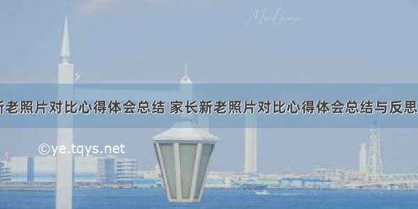 家长新老照片对比心得体会总结 家长新老照片对比心得体会总结与反思(六篇)