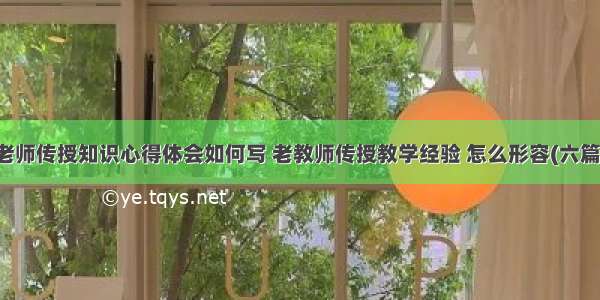 老师传授知识心得体会如何写 老教师传授教学经验 怎么形容(六篇)