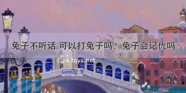 兔子不听话 可以打兔子吗？兔子会记仇吗