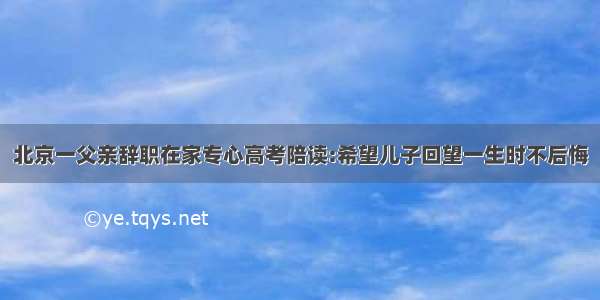 北京一父亲辞职在家专心高考陪读:希望儿子回望一生时不后悔