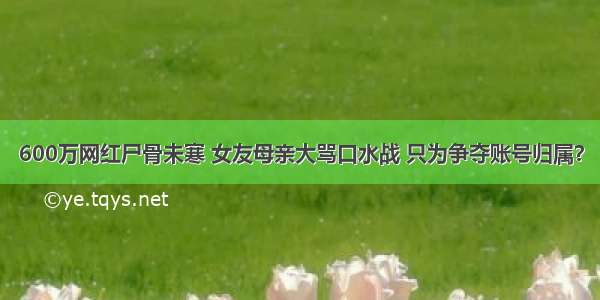 600万网红尸骨未寒 女友母亲大骂口水战 只为争夺账号归属？