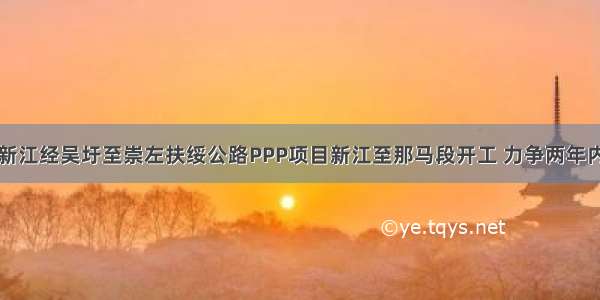 南宁新江经吴圩至崇左扶绥公路PPP项目新江至那马段开工 力争两年内通车