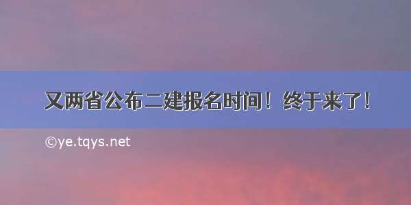 又两省公布二建报名时间！终于来了！