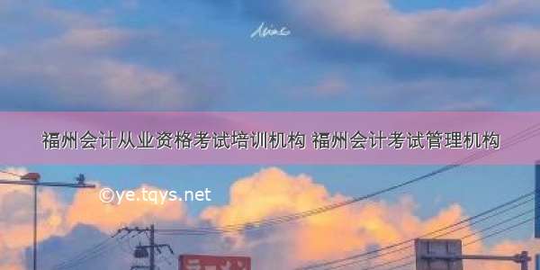 福州会计从业资格考试培训机构 福州会计考试管理机构