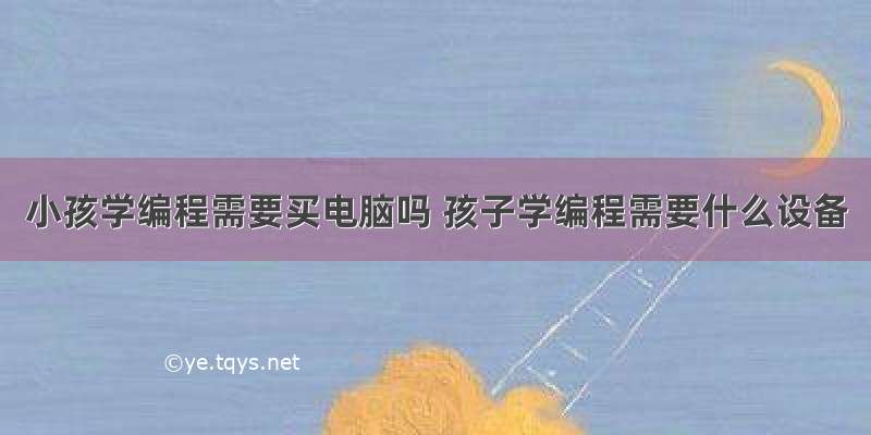 小孩学编程需要买电脑吗 孩子学编程需要什么设备