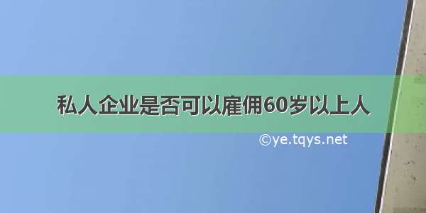 私人企业是否可以雇佣60岁以上人