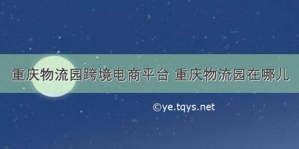 重庆物流园跨境电商平台 重庆物流园在哪儿