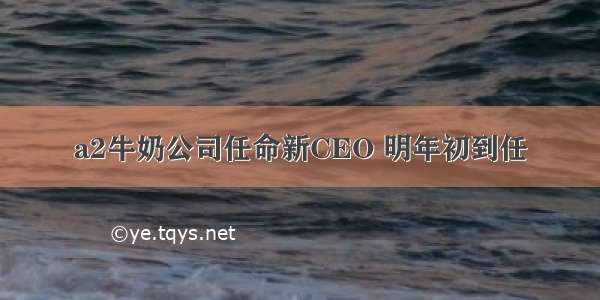 a2牛奶公司任命新CEO 明年初到任