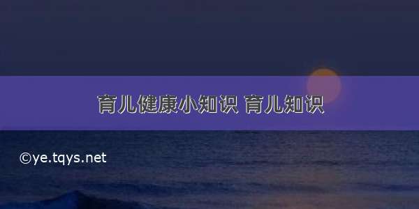 育儿健康小知识 育儿知识