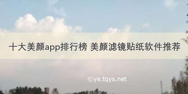 十大美颜app排行榜 美颜滤镜贴纸软件推荐