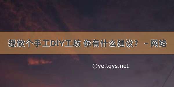 想做个手工DlY工坊 你有什么建议？ – 网络