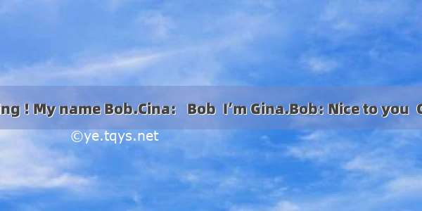 Bob: Good morning ! My name Bob.Cina:   Bob  I’m Gina.Bob: Nice to you  Gina. What’s your